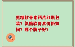 氨糖软骨素钙片红瓶包装？氨糖软骨素价格如何？哪个牌子好？