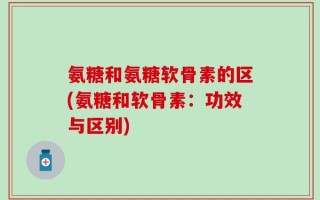 氨糖和氨糖软骨素的区(氨糖和软骨素：功效与区别)