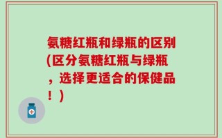 氨糖红瓶和绿瓶的区别(区分氨糖红瓶与绿瓶，选择更适合的保健品！)