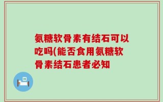 氨糖软骨素有结石可以吃吗(能否食用氨糖软骨素结石患者必知