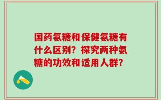 国药氨糖和保健氨糖有什么区别？探究两种氨糖的功效和适用人群？