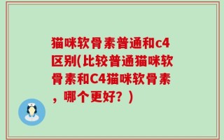 猫咪软骨素普通和c4区别(比较普通猫咪软骨素和C4猫咪软骨素，哪个更好？)