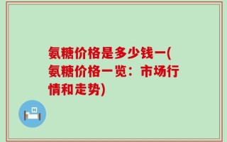 氨糖价格是多少钱一(氨糖价格一览：市场行情和走势)
