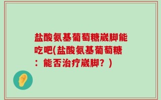 盐酸氨基葡萄糖崴脚能吃吧(盐酸氨基葡萄糖：能否治疗崴脚？)