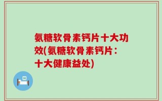 氨糖软骨素钙片十大功效(氨糖软骨素钙片：十大健康益处)
