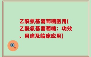乙酰氨基葡萄糖医用(乙酰氨基葡萄糖：功效、用途及临床应用)