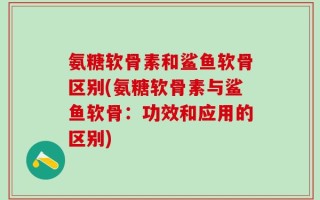 氨糖软骨素和鲨鱼软骨区别(氨糖软骨素与鲨鱼软骨：功效和应用的区别)