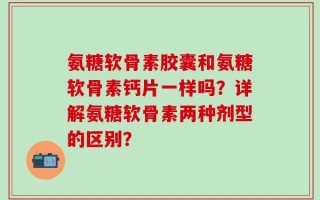 氨糖软骨素胶囊和氨糖软骨素钙片一样吗？详解氨糖软骨素两种剂型的区别？