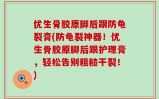 优生骨胶原脚后跟防龟裂膏(防龟裂神器！优生骨胶原脚后跟护理膏，轻松告别粗糙干裂！)