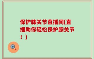 保护膝关节直播间(直播助你轻松保护膝关节！)