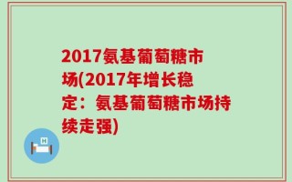2017氨基葡萄糖市场(2017年增长稳定：氨基葡萄糖市场持续走强)