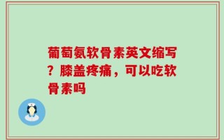 葡萄氨软骨素英文缩写？膝盖疼痛，可以吃软骨素吗