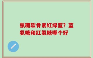 氨糖软骨素红绿蓝？蓝氨糖和红氨糖哪个好