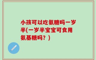 小孩可以吃氨糖吗一岁半(一岁半宝宝可食用氨基糖吗？)