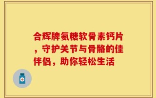合辉牌氨糖软骨素钙片，守护关节与骨骼的佳伴侣，助你轻松生活