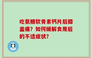 吃氨糖软骨素钙片后膝盖痛？如何缓解食用后的不适症状？