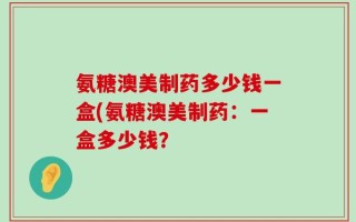 氨糖澳美制药多少钱一盒(氨糖澳美制药：一盒多少钱？