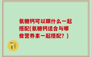 氨糖钙可以跟什么一起搭配(氨糖钙适合与哪些营养素一起搭配？)