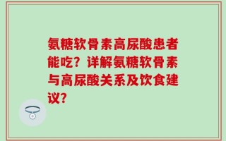 氨糖软骨素高尿酸患者能吃？详解氨糖软骨素与高尿酸关系及饮食建议？