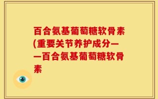 百合氨基葡萄糖软骨素(重要关节养护成分——百合氨基葡萄糖软骨素