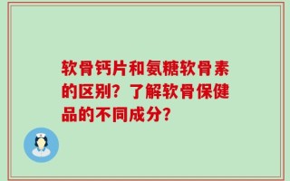 软骨钙片和氨糖软骨素的区别？了解软骨保健品的不同成分？