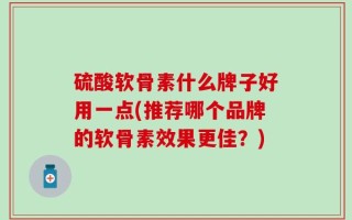 硫酸软骨素什么牌子好用一点(推荐哪个品牌的软骨素效果更佳？)