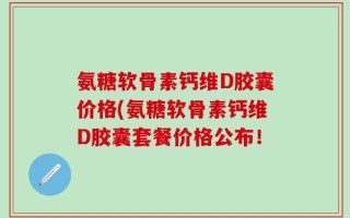 氨糖软骨素钙维D胶囊价格(氨糖软骨素钙维D胶囊套餐价格公布！