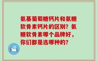氨基葡萄糖钙片和氨糖软骨素钙片的区别？氨糖软骨素哪个品牌好，你们都是选哪种的？