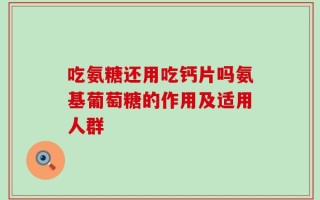 吃氨糖还用吃钙片吗氨基葡萄糖的作用及适用人群