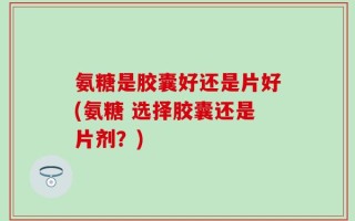 氨糖是胶囊好还是片好(氨糖 选择胶囊还是片剂？)
