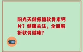 阳光天健氨糖软骨素钙片？健康关注，全面解析软骨健康？