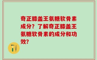奇正膝盖王氨糖软骨素成分？了解奇正膝盖王氨糖软骨素的成分和功效？
