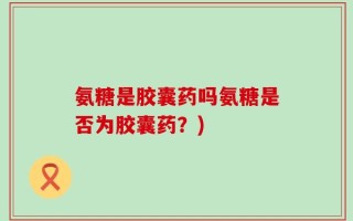 氨糖是胶囊药吗氨糖是否为胶囊药？)