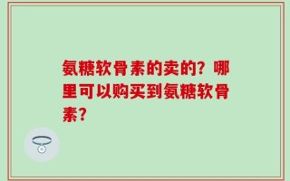 氨糖软骨素的卖的？哪里可以购买到氨糖软骨素？