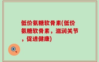 低价氨糖软骨素(低价氨糖软骨素，滋润关节，促进健康)