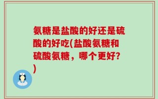 氨糖是盐酸的好还是硫酸的好吃(盐酸氨糖和硫酸氨糖，哪个更好？)