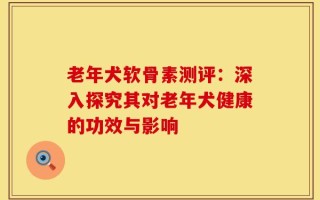 老年犬软骨素测评：深入探究其对老年犬健康的功效与影响