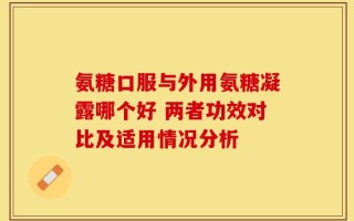 氨糖口服与外用氨糖凝露哪个好 两者功效对比及适用情况分析