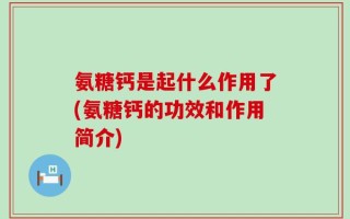 氨糖钙是起什么作用了(氨糖钙的功效和作用简介)