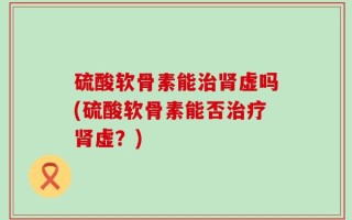 硫酸软骨素能治肾虚吗(硫酸软骨素能否治疗肾虚？)