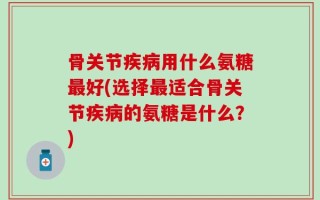骨关节疾病用什么氨糖最好(选择最适合骨关节疾病的氨糖是什么？)