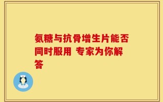 氨糖与抗骨增生片能否同时服用 专家为你解答