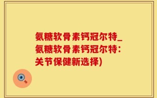 氨糖软骨素钙冠尔特_氨糖软骨素钙冠尔特：关节保健新选择)