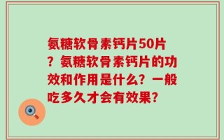 氨糖软骨素钙片50片？氨糖软骨素钙片的功效和作用是什么？一般吃多久才会有效果？