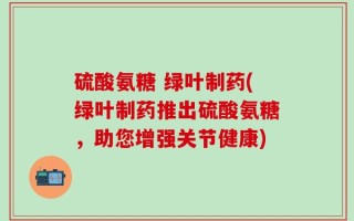 硫酸氨糖 绿叶制药(绿叶制药推出硫酸氨糖，助您增强关节健康)