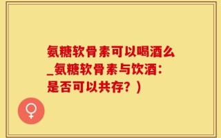 氨糖软骨素可以喝酒么_氨糖软骨素与饮酒：是否可以共存？)