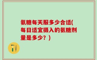 氨糖每天服多少合适(每日适宜摄入的氨糖剂量是多少？)