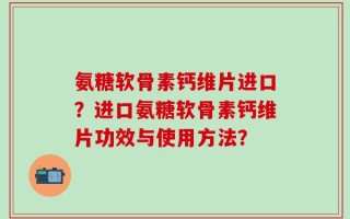 氨糖软骨素钙维片进口？进口氨糖软骨素钙维片功效与使用方法？