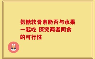 氨糖软骨素能否与水果一起吃 探究两者同食的可行性