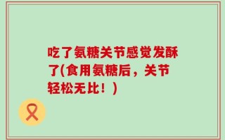 吃了氨糖关节感觉发酥了(食用氨糖后，关节轻松无比！)